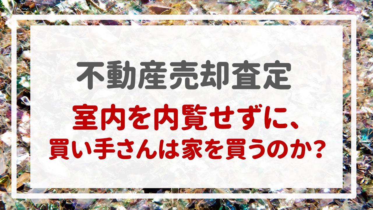 不動産売却査定  〜『室内を内覧せずに、買い手さんは家を買うのか？』〜