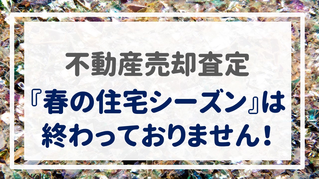 不動産売却査定  〜『春の住宅シーズン』は終わっておりません！〜